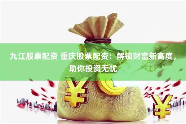 九江股票配资 重庆股票配资：解锁财富新高度，助你投资无忧