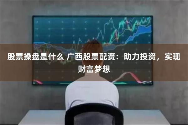 股票操盘是什么 广西股票配资：助力投资，实现财富梦想