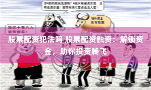 股票配资犯法吗 股票配资融资：解锁资金，助你投资腾飞