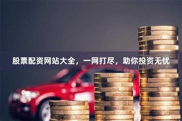 股票配资网站大全，一网打尽，助你投资无忧