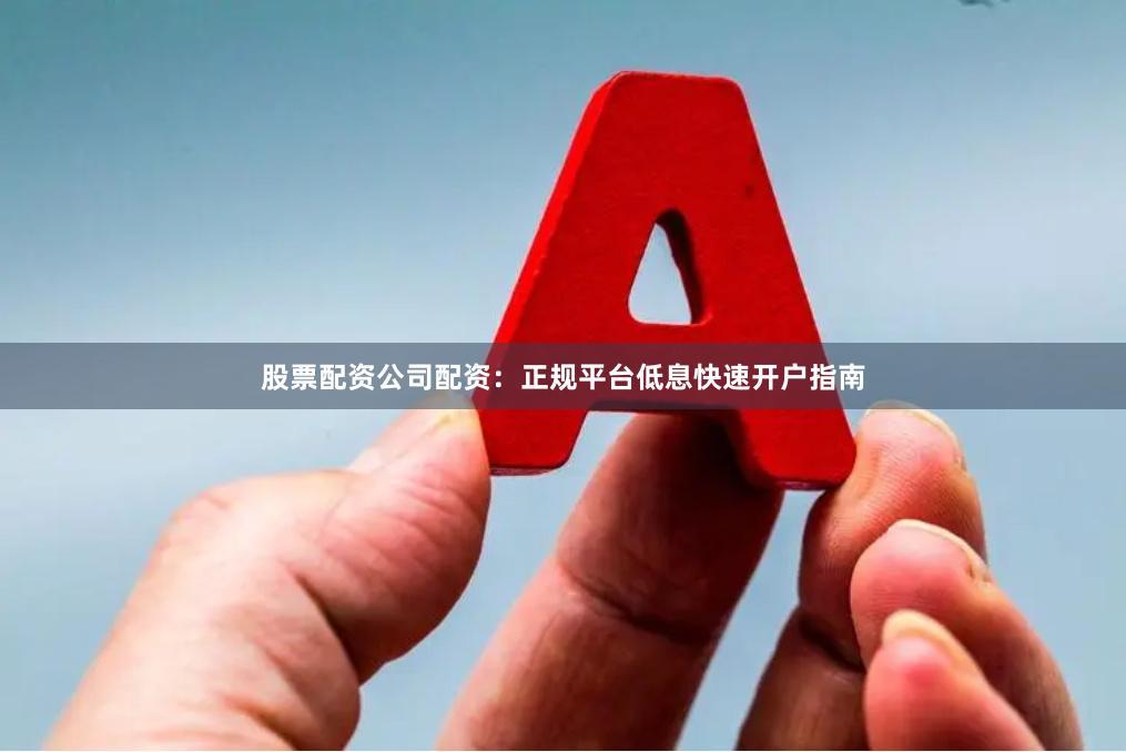 股票配资公司配资：正规平台低息快速开户指南