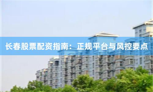 长春股票配资指南：正规平台与风控要点